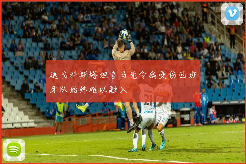 迭戈科斯塔坦言马竞令我受伤西班牙队始终难以融入
