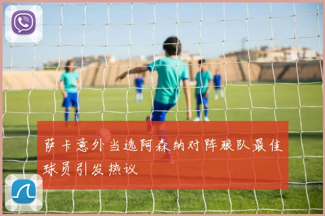 萨卡意外当选阿森纳对阵狼队最佳球员引发热议