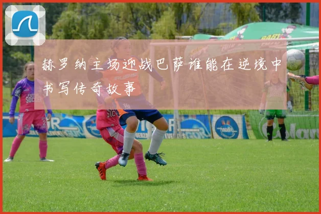 赫罗纳主场迎战巴萨谁能在逆境中书写传奇故事