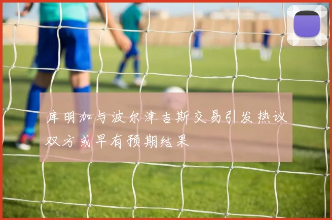 库明加与波尔津吉斯交易引发热议双方或早有预期结果
