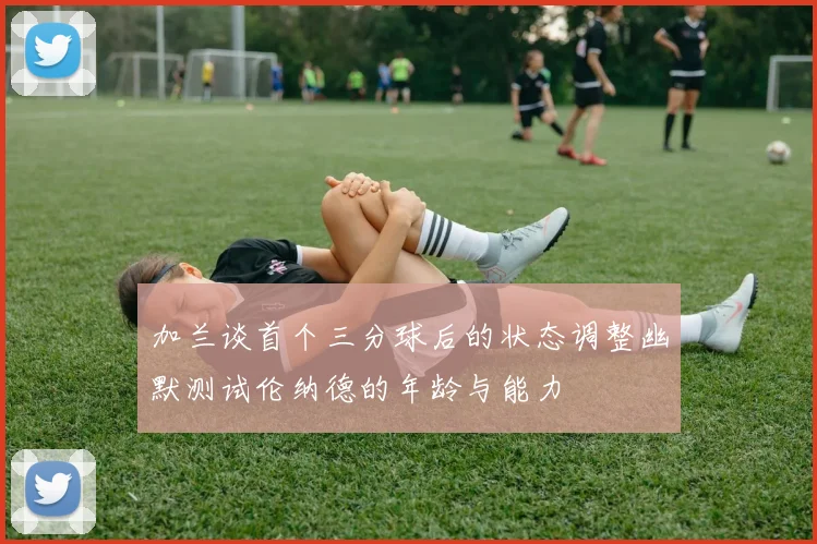 加兰谈首个三分球后的状态调整幽默测试伦纳德的年龄与能力