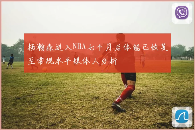 杨瀚森进入NBA七个月后体能已恢复至常规水平媒体人分析
