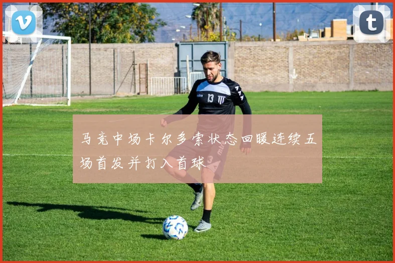 马竞中场卡尔多索状态回暖连续五场首发并打入首球
