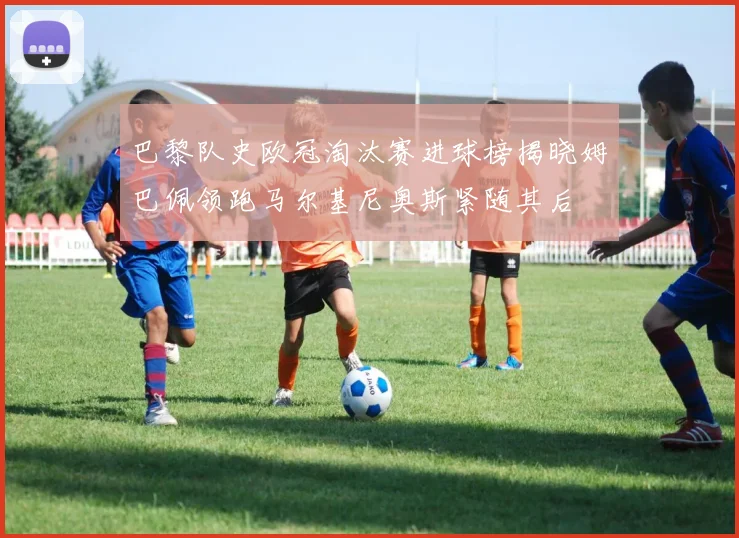 巴黎队史欧冠淘汰赛进球榜揭晓姆巴佩领跑马尔基尼奥斯紧随其后