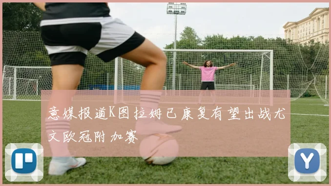 意媒报道K图拉姆已康复有望出战尤文欧冠附加赛