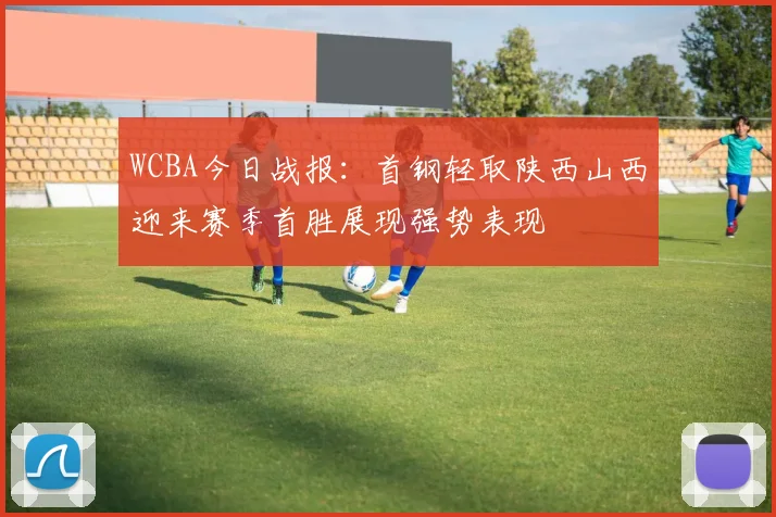 WCBA今日战报：首钢轻取陕西山西迎来赛季首胜展现强势表现