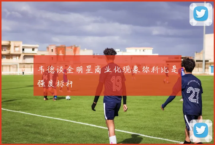 韦德谈全明星商业化现象称科比是强度标杆