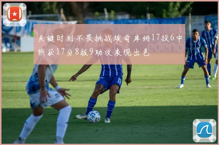关键时刻不畏挑战埃奇库姆17投6中斩获17分8板9助攻表现出色