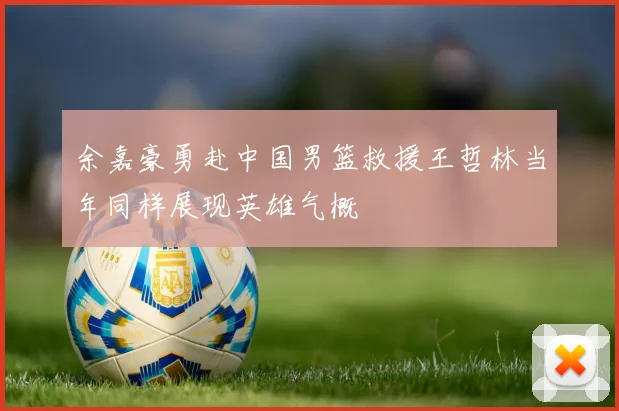 余嘉豪勇赴中国男篮救援王哲林当年同样展现英雄气概