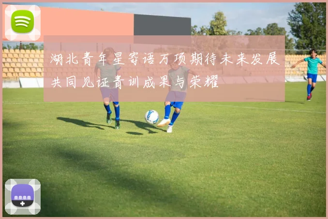 湖北青年星寄语万项期待未来发展共同见证青训成果与荣耀