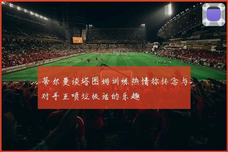 蒂尔曼谈塔图姆训练热情称怀念与对手互喷垃圾话的乐趣