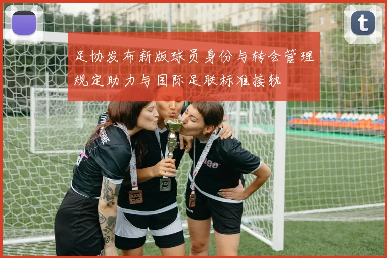 足协发布新版球员身份与转会管理规定助力与国际足联标准接轨