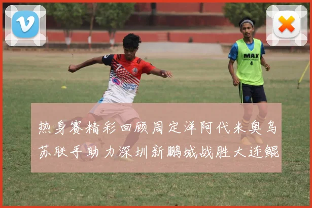 热身赛精彩回顾周定洋阿代米奥乌苏联手助力深圳新鹏城战胜大连鲲城