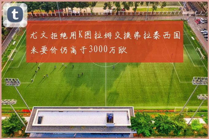 尤文拒绝用K图拉姆交换弗拉泰西国米要价仍高于3000万欧