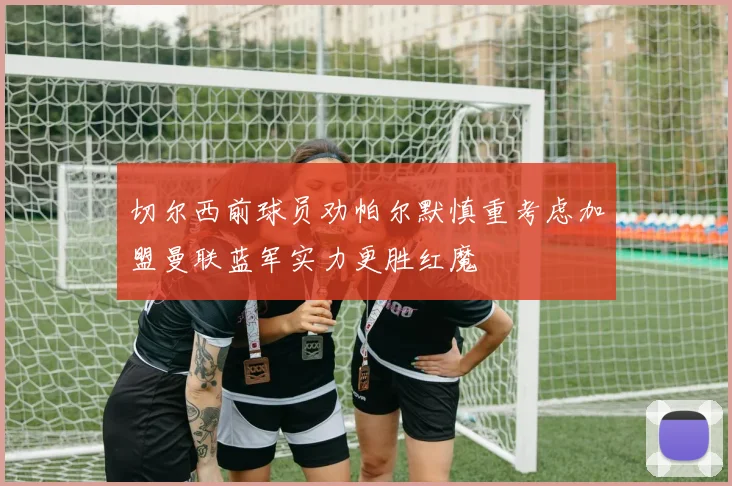 切尔西前球员劝帕尔默慎重考虑加盟曼联蓝军实力更胜红魔