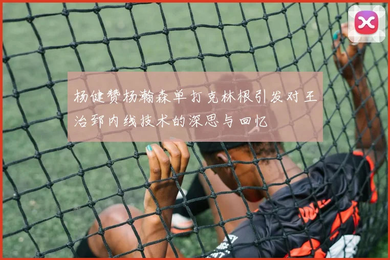 杨健赞杨瀚森单打克林根引发对王治郅内线技术的深思与回忆