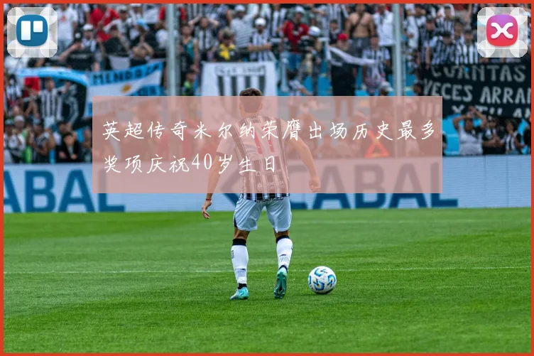 英超传奇米尔纳荣膺出场历史最多奖项庆祝40岁生日