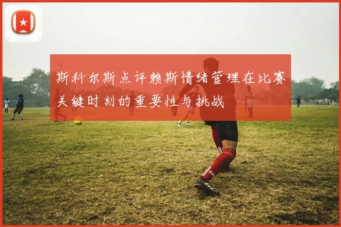 斯科尔斯点评赖斯情绪管理在比赛关键时刻的重要性与挑战
