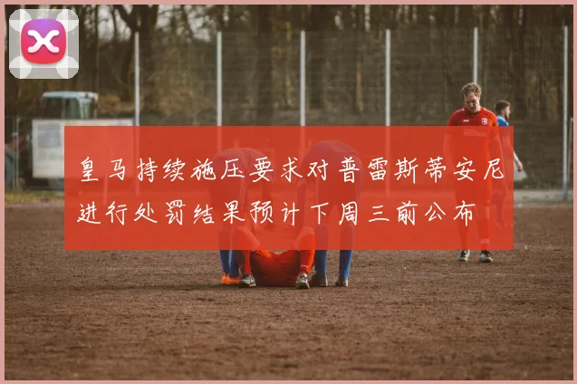 皇马持续施压要求对普雷斯蒂安尼进行处罚结果预计下周三前公布
