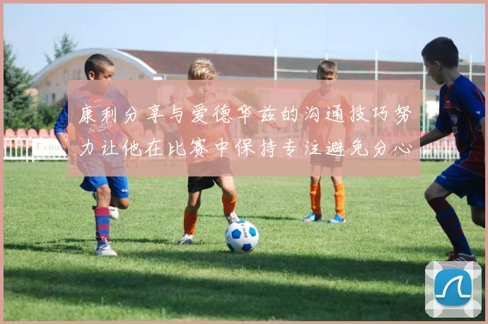 康利分享与爱德华兹的沟通技巧努力让他在比赛中保持专注避免分心