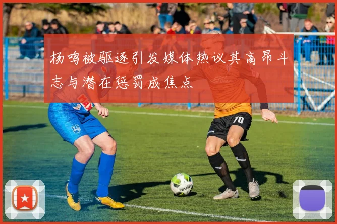 杨鸣被驱逐引发媒体热议其高昂斗志与潜在惩罚成焦点