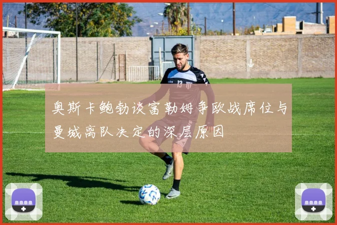 奥斯卡鲍勃谈富勒姆争欧战席位与曼城离队决定的深层原因