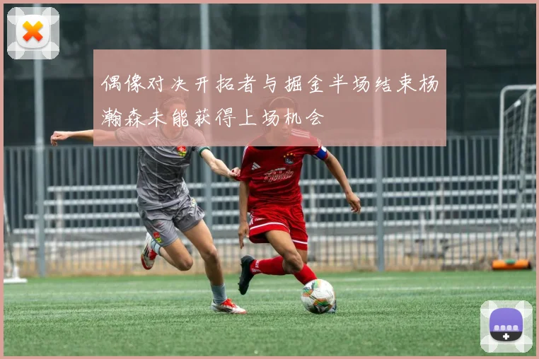 偶像对决开拓者与掘金半场结束杨瀚森未能获得上场机会