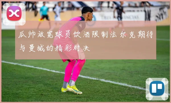 瓜帅放宽球员饮酒限制法尔克期待与曼城的精彩对决